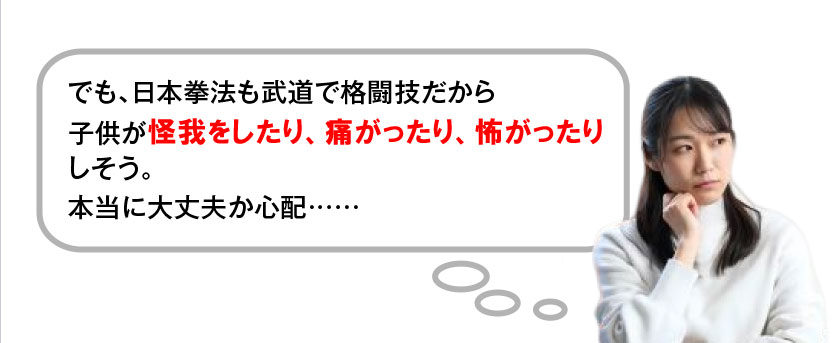 でも、日本拳法も武道で格闘技だから子供が怪我をしたり、痛がったり、怖がったりしそう。本当に大丈夫か心配……